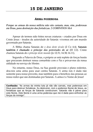 15 DE JANEIRO
ARMA PODEROSA
Porque as armas da nossa milícia não são carnais, mas, sim, poderosas
em Deus, para destruição das fortalezas. 2 CORÍNTIOS 10.4
Apesar de termos sido feitos novas criaturas - criados por Deus em
Cristo Jesus - tirados da autoridade de Satanás -vivemos em um mundo
governado por Satanás.
A Bíblia chama Satanás de o deus deste século (2 Co 4.4). Satanás
também é chamado o príncipe das potestades do ar (Ef 2.2). Cristo
chamou Satanás de o príncipe deste mundo (Jo 12.31; 14.30; 16.11).

Segundo a Palavra de Deus, o próprio ar está repleto de forças hostis
que procuram destruir nossa comunhão com o Pai e privar-nos da nossa
utilidade no serviço do Mestre.

No entanto, nosso Deus, na Sua grande provisão e plano redentor,
deu-nos uma arma para usar contra Satanás. A arma nos é dada não
somente para nosso proveito, mas também para o benefício das pessoas ao
nosso redor que são dominadas por Satanás. A arma é o Nome de Jesus!
Confissão: "As armas da minha luta já não são carnais, mas poderosas em
Deus para destruir fortalezas. Eu destruirei, com o poderoso Nome de Jesus, as
fortalezas que as forças de Satanás construíram. Satanás não é páreo para
este Nome. Este Nome é uma arma poderosa que me é dada para enfrentar as
forças do inimigo".

 