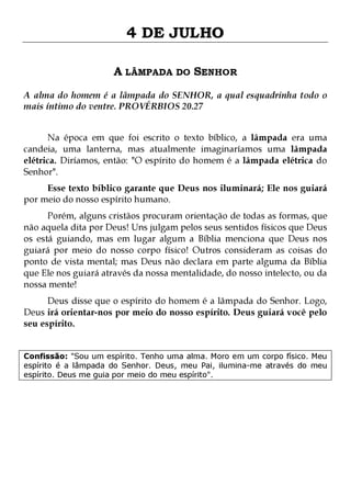 4 DE JULHO
A LÂMPADA DO SENHOR
A alma do homem é a lâmpada do SENHOR, a qual esquadrinha todo o
mais íntimo do ventre. PROVÉRBIOS 20.27
Na época em que foi escrito o texto bíblico, a lâmpada era uma
candeia, uma lanterna, mas atualmente imaginaríamos uma lâmpada
elétrica. Diríamos, então: "O espírito do homem é a lâmpada elétrica do
Senhor".
Esse texto bíblico garante que Deus nos iluminará; Ele nos guiará
por meio do nosso espírito humano.

Porém, alguns cristãos procuram orientação de todas as formas, que
não aquela dita por Deus! Uns julgam pelos seus sentidos físicos que Deus
os está guiando, mas em lugar algum a Bíblia menciona que Deus nos
guiará por meio do nosso corpo físico! Outros consideram as coisas do
ponto de vista mental; mas Deus não declara em parte alguma da Bíblia
que Ele nos guiará através da nossa mentalidade, do nosso intelecto, ou da
nossa mente!
Deus disse que o espírito do homem é a lâmpada do Senhor. Logo,
Deus irá orientar-nos por meio do nosso espírito. Deus guiará você pelo
seu espírito.
Confissão: "Sou um espírito. Tenho uma alma. Moro em um corpo físico. Meu
espírito é a lâmpada do Senhor. Deus, meu Pai, ilumina-me através do meu
espírito. Deus me guia por meio do meu espírito".

 