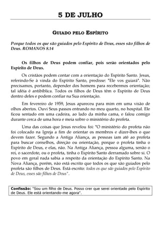 5 DE JULHO
GUIADO PELO ESPÍRITO
Porque todos os que são guiados pelo Espírito de Deus, esses são filhos de
Deus. ROMANOS 8.14
Os filhos de Deus podem confiar, pois serão orientados pelo
Espírito de Deus.

Os cristãos podem contar com a orientação do Espírito Santo. Jesus,
referindo-Se à vinda do Espírito Santo, predisse: "Ele vos guiará". Não
precisamos, portanto, depender dos homens para recebermos orientação;
tal idéia é antibíblica. Todos os filhos de Deus têm o Espírito de Deus
dentro deles e podem confiar na Sua orientação.
Em fevereiro de 1959, Jesus apareceu para mim em uma visão de
olhos abertos. Ouvi Seus passos entrando no meu quarto, no hospital. Ele
ficou sentado em uma cadeira, ao lado da minha cama, e falou comigo
durante cerca de uma hora e meia sobre o ministério do profeta.

Uma das coisas que Jesus revelou foi: "O ministério do profeta não
foi colocado na Igreja a fim de orientar os membros e dizer-lhes o que
devem fazer. Segundo a Antiga Aliança, as pessoas iam até ao profeta
para buscar conselhos, direção ou orientação, porque o profeta tinha o
Espírito de Deus, e elas, não. Na Antiga Aliança, pessoa alguma, senão o
rei, o sacerdote, ou o profeta, tinha o Espírito Santo derramado sobre si. O
povo em geral nada sabia a respeito da orientação do Espírito Santo. Na
Nova Aliança, porém, não está escrito que todos os que são guiados pelo
profeta são filhos de Deus. Está escrito: todos os que são guiados pelo Espírito
de Deus, esses são filhos de Deus".
Confissão: "Sou um filho de Deus. Posso crer que serei orientado pelo Espírito
de Deus. Ele está orientando-me agora".

 