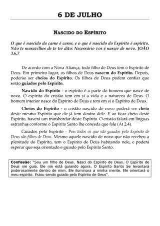 6 DE JULHO
NASCIDO DO ESPÍRITO
O que é nascido da carne é carne, e o que é nascido do Espírito é espírito.
Não te maravilhes de te ter dito: Necessário vos é nascer de novo. JOÃO
3.6,7
De acordo com a Nova Aliança, todo filho de Deus tem o Espírito de
Deus. Em primeiro lugar, os filhos de Deus nascem do Espírito. Depois,
poderão ser cheios do Espírito. Os filhos de Deus podem confiar que
serão guiados pelo Espírito.

Nascido do Espírito - o espírito é a parte do homem que nasce de
novo. O espírito do cristão tem em si a vida e a natureza de Deus. O
homem interior nasce do Espírito de Deus e tem em si o Espírito de Deus.

Cheios do Espírito - o cristão nascido de novo poderá ser cheio
deste mesmo Espírito que ele já tem dentro dele. E ao ficar cheio deste
Espírito, haverá um transbordar deste Espírito. O cristão falará em línguas
estranhas conforme o Espírito Santo lhe conceda que fale (At 2.4).

Guiados pelo Espírito - Pois todos os que são guiados pelo Espírito de
Deus são filhos de Deus. Mesmo aquele nascido de novo que não recebeu a
plenitude do Espírito, tem o Espírito de Deus habitando nele, e poderá
esperar que seja orientado e guiado pelo Espírito Santo.
Confissão: "Sou um filho de Deus. Nasci do Espírito de Deus. O Espírito de
Deus me guia. Ele me está guiando agora. O Espírito Santo Se levantará
poderosamente dentro de mim. Ele iluminara a minha mente. Ele orientará o
meu espírito. Estou sendo guiado pelo Espírito de Deus".

 