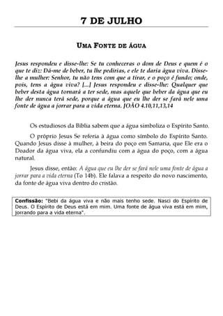 7 DE JULHO
UMA FONTE DE ÁGUA
Jesus respondeu e disse-lhe: Se tu conheceras o dom de Deus e quem é o
que te diz: Dá-me de beber, tu lhe pedirias, e ele te daria água viva. Disselhe a mulher: Senhor, tu não tens com que a tirar, e o poço é fundo; onde,
pois, tens a água viva? [...] Jesus respondeu e disse-lhe: Qualquer que
beber desta água tornará a ter sede, mas aquele que beber da água que eu
lhe der nunca terá sede, porque a água que eu lhe der se fará nele uma
fonte de água a jorrar para a vida eterna. JOÃO 4.10,11,13,14
Os estudiosos da Bíblia sabem que a água simboliza o Espírito Santo.

O próprio Jesus Se referia à água como símbolo do Espírito Santo.
Quando Jesus disse à mulher, à beira do poço em Samaria, que Ele era o
Doador da água viva, ela a confundiu com a água do poço, com a água
natural.
Jesus disse, então: A água que eu lhe der se fará nele uma fonte de água a
jorrar para a vida eterna (To 14b). Ele falava a respeito do novo nascimento,
da fonte de água viva dentro do cristão.

Confissão: "Bebi da água viva e não mais tenho sede. Nasci do Espírito de
Deus. O Espírito de Deus está em mim. Uma fonte de água viva está em mim,
jorrando para a vida eterna".

 