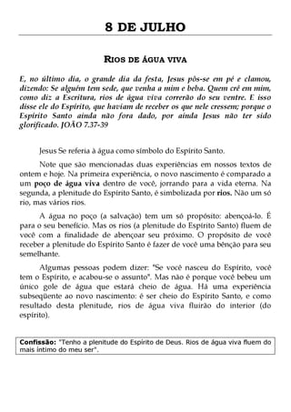 8 DE JULHO
RIOS DE ÁGUA VIVA
E, no último dia, o grande dia da festa, Jesus pôs-se em pé e clamou,
dizendo: Se alguém tem sede, que venha a mim e beba. Quem crê em mim,
como diz a Escritura, rios de água viva correrão do seu ventre. E isso
disse ele do Espírito, que haviam de receber os que nele cressem; porque o
Espírito Santo ainda não fora dado, por ainda Jesus não ter sido
glorificado. JOÃO 7.37-39
Jesus Se referia à água como símbolo do Espírito Santo.

Note que são mencionadas duas experiências em nossos textos de
ontem e hoje. Na primeira experiência, o novo nascimento é comparado a
um poço de água viva dentro de você, jorrando para a vida eterna. Na
segunda, a plenitude do Espírito Santo, é simbolizada por rios. Não um só
rio, mas vários rios.
A água no poço (a salvação) tem um só propósito: abençoá-lo. É
para o seu benefício. Mas os rios (a plenitude do Espírito Santo) fluem de
você com a finalidade de abençoar seu próximo. O propósito de você
receber a plenitude do Espírito Santo é fazer de você uma bênção para seu
semelhante.

Algumas pessoas podem dizer: "Se você nasceu do Espírito, você
tem o Espírito, e acabou-se o assunto". Mas não é porque você bebeu um
único gole de água que estará cheio de água. Há uma experiência
subseqüente ao novo nascimento: é ser cheio do Espírito Santo, e como
resultado desta plenitude, rios de água viva fluirão do interior (do
espírito).
Confissão: "Tenho a plenitude do Espírito de Deus. Rios de água viva fluem do
mais íntimo do meu ser".

 