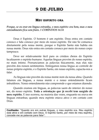 9 DE JULHO
MEU ESPIRITO ORA
Porque, se eu orar em língua estranha, o meu espírito ora bem, mas o meu
entendimento fica sem fruto. 1 CORÍNTIOS 14.14
Deus é Espírito. O homem é um espírito. Deus entra em contato
conosco e lida conosco por meio do nosso espírito. Ele não Se comunica
diretamente pela nossa mente, porque o Espírito Santo não habita em
nossa mente. Deus não entra em contato conosco por meio do nosso corpo
tampouco.

Deve ser relativamente fácil para os cristãos cheios do Espírito
localizarem o espírito humano. Aquelas línguas provém do nosso espírito,
no mais íntimo. Pronunciamos as palavras fisicamente, mas elas não
provêm dos nossos sentimentos. Entregamos nossa língua ao controle de
nosso próprio espírito, e o Espírito Santo, em nosso espírito, capacita-nos a
falar.

As línguas não provêm da nossa mente nem da nossa alma. Quando
falamos em línguas, a nossa mente e o nosso entendimento ficam
infrutíferos. Nosso entendimento não compreende o que estamos dizendo.
Quando oramos em línguas, as palavras saem do interior do nosso
ser, do nosso espírito. Toda a orientação que já recebi tem surgido do
meu espírito. E isso ocorreu, na maioria das vezes, enquanto eu orava em
línguas estranhas; quando meu espírito estava ativo e em contato com
Deus.
Confissão: "Quando oro em outras línguas, o meu espírito ora. Meu espírito
está ativo e em contato com Deus. O Espírito Santo, por meio do meu espírito,
concede-me as palavras para falar".

 