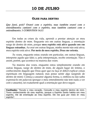 10 DE JULHO
OLHE PARA DENTRO
Que farei, pois? Orarei com o espírito, mas também orarei com o
entendimento; cantarei com o espírito, mas também cantarei com o
entendimento. 1 CORINTIOS 14.15
Em todas as crises da vida, aprendi a prestar atenção ao meu
espírito dentro de mim. Enquanto oro em outras línguas, a orientação
surge de dentro de mim, porque meu espírito está ativo quando oro em
línguas estranhas. Ao orar em outras línguas, minha mente não está ativa;
meu espírito está ativo. Por meio do meu espírito, Deus me orienta.
Às vezes, enquanto estou orando em particular, em outras línguas,
interpreto aquilo que falei; e, pela interpretação, recebo orientação. Não é
assim, porém, que acontece na maioria das vezes.

Na maioria das vezes, enquanto estou simplesmente orando em
outras línguas, surge de dentro de mim, de algum lugar do íntimo, o
conhecimento daquilo que Deus quer que eu faça (é difícil explicar coisas
espirituais em linguagem natural, mas posso sentir algo surgindo de
dentro de mim). Começa a assumir alguma forma, e, embora eu não saiba
expressá-lo em palavras (porque o meu entendimento não tem nada a ver
com o assunto), sei exatamente qual a orientação que devo seguir.
Confissão: "Escuto o meu coração. Consulto o meu espírito dentro de mim.
Tomo conhecimento do meu espírito, porque o Espírito Santo habita em meu
espírito, Ele dá orientação ao meu espírito. Ele me guia por meio d» meu
espírito".

 