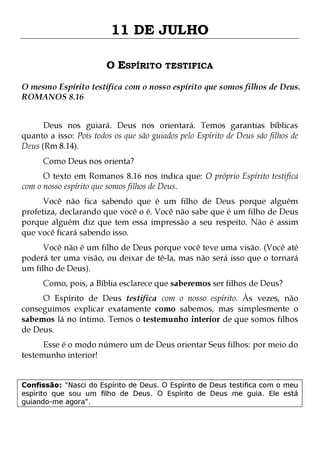 11 DE JULHO
O ESPÍRITO TESTIFICA
O mesmo Espírito testifica com o nosso espírito que somos filhos de Deus.
ROMANOS 8.16
Deus nos guiará. Deus nos orientará. Temos garantias bíblicas
quanto a isso: Pois todos os que são guiados pelo Espírito de Deus são filhos de
Deus (Rm 8.14).
Como Deus nos orienta?

O texto em Romanos 8.16 nos indica que: O próprio Espírito testifica
com o nosso espírito que somos filhos de Deus.

Você não fica sabendo que é um filho de Deus porque alguém
profetiza, declarando que você o é. Você não sabe que é um filho de Deus
porque alguém diz que tem essa impressão a seu respeito. Não é assim
que você ficará sabendo isso.
Você não é um filho de Deus porque você teve uma visão. (Você até
poderá ter uma visão, ou deixar de tê-la, mas não será isso que o tornará
um filho de Deus).
Como, pois, a Bíblia esclarece que saberemos ser filhos de Deus?

O Espírito de Deus testifica com o nosso espírito. Às vezes, não
conseguimos explicar exatamente como sabemos, mas simplesmente o
sabemos lá no íntimo. Temos o testemunho interior de que somos filhos
de Deus.
Esse é o modo número um de Deus orientar Seus filhos: por meio do
testemunho interior!

Confissão: "Nasci do Espírito de Deus. O Espírito de Deus testifica com o meu
espírito que sou um filho de Deus. O Espírito de Deus me guia. Ele está
guiando-me agora".

 