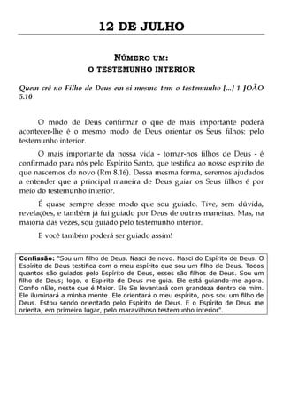 12 DE JULHO
NÚMERO UM:

O TESTEMUNHO INTERIOR
Quem crê no Filho de Deus em si mesmo tem o testemunho [...] 1 JOÃO
5.10
O modo de Deus confirmar o que de mais importante poderá
acontecer-lhe é o mesmo modo de Deus orientar os Seus filhos: pelo
testemunho interior.

O mais importante da nossa vida - tornar-nos filhos de Deus - é
confirmado para nós pelo Espírito Santo, que testifica ao nosso espírito de
que nascemos de novo (Rm 8.16). Dessa mesma forma, seremos ajudados
a entender que a principal maneira de Deus guiar os Seus filhos é por
meio do testemunho interior.
É quase sempre desse modo que sou guiado. Tive, sem dúvida,
revelações, e também já fui guiado por Deus de outras maneiras. Mas, na
maioria das vezes, sou guiado pelo testemunho interior.
E você também poderá ser guiado assim!

Confissão: "Sou um filho de Deus. Nasci de novo. Nasci do Espírito de Deus. O
Espírito de Deus testifica com o meu espírito que sou um filho de Deus. Todos
quantos são guiados pelo Espírito de Deus, esses são filhos de Deus. Sou um
filho de Deus; logo, o Espírito de Deus me guia. Ele está guiando-me agora.
Confio nEle, neste que é Maior. Ele Se levantará com grandeza dentro de mim.
Ele iluminará a minha mente. Ele orientará o meu espírito, pois sou um filho de
Deus. Estou sendo orientado pelo Espírito de Deus. E o Espírito de Deus me
orienta, em primeiro lugar, pelo maravilhoso testemunho interior".

 