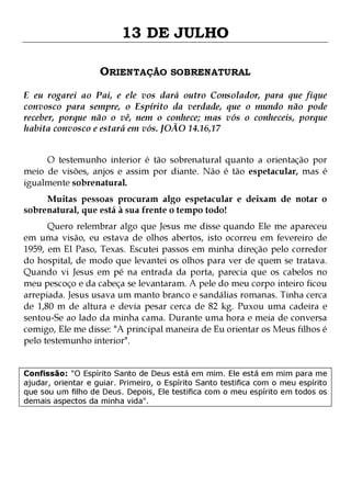 13 DE JULHO
ORIENTAÇÃO SOBRENATURAL
E eu rogarei ao Pai, e ele vos dará outro Consolador, para que fique
convosco para sempre, o Espírito da verdade, que o mundo não pode
receber, porque não o vê, nem o conhece; mas vós o conheceis, porque
habita convosco e estará em vós. JOÃO 14.16,17
O testemunho interior é tão sobrenatural quanto a orientação por
meio de visões, anjos e assim por diante. Não é tão espetacular, mas é
igualmente sobrenatural.
Muitas pessoas procuram algo espetacular e deixam de notar o
sobrenatural, que está à sua frente o tempo todo!

Quero relembrar algo que Jesus me disse quando Ele me apareceu
em uma visão, eu estava de olhos abertos, isto ocorreu em fevereiro de
1959, em El Paso, Texas. Escutei passos em minha direção pelo corredor
do hospital, de modo que levantei os olhos para ver de quem se tratava.
Quando vi Jesus em pé na entrada da porta, parecia que os cabelos no
meu pescoço e da cabeça se levantaram. A pele do meu corpo inteiro ficou
arrepiada. Jesus usava um manto branco e sandálias romanas. Tinha cerca
de 1,80 m de altura e devia pesar cerca de 82 kg. Puxou uma cadeira e
sentou-Se ao lado da minha cama. Durante uma hora e meia de conversa
comigo, Ele me disse: "A principal maneira de Eu orientar os Meus filhos é
pelo testemunho interior".
Confissão: "O Espírito Santo de Deus está em mim. Ele está em mim para me
ajudar, orientar e guiar. Primeiro, o Espírito Santo testifica com o meu espírito
que sou um filho de Deus. Depois, Ele testifica com o meu espírito em todos os
demais aspectos da minha vida".

 