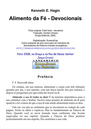 Kenneth E. Hagin

Alimento da Fé - Devocionais
Título original: Faith food - devotions
Tradução: Gordon Chown
Graça Editorial, 2002.
Digitalização: SusanaCap
Como presente de ano novo para os membros do
Semeadores da Palavra e-books evangélicos

HTTP://SEMEADORESDAPALAVRA.QUEROUMFORUM.COM

Feliz 2008, na Graça e na Paz de Nosso Senhor
Jesus Cristo!

Prefácio
F. F. Bosworth disse:

Os cristãos, em sua maioria, alimentam o corpo com três refeições
quentes por dia, e seu espírito, com um único lanche frio por semana, e
depois se perguntam por que estão tão fracos na fé.

Alimente a sua fé todos os dias! É da máxima importância para o
seu caminhar com o Senhor. Escrevi estas porções de alimento da fé para
ajudá-lo a ter certeza de que a sua fé está sendo alimentada todos os dias.
Fale em voz alta as confissões que se encontram no rodapé de cada
página. Feche os olhos e repita-as. Elas se fundamentam na Palavra de
Deus. Quando você se ouvir fazendo essas confissões, elas ficarão
arquivadas no seu espírito. Quando a Palavra de Deus penetrar
profundamente em seu espírito, Ela controlará a sua vida.

 