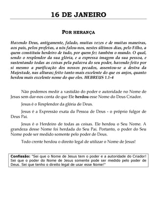 16 DE JANEIRO
POR HERANÇA
Havendo Deus, antigamente, falado, muitas vezes e de muitas maneiras,
aos pais, pelos profetas, a nós falou-nos, nestes últimos dias, pelo Filho, a
quem constituiu herdeiro de tudo, por quem fez também o mundo. O qual,
sendo o resplendor da sua glória, e a expressa imagem da sua pessoa, e
sustentando todas as coisas pela palavra do seu poder, havendo feito por
si mesmo a purificação dos nossos pecados, assentou-se a destra da
Majestade, nas alturas; feito tanto mais excelente do que os anjos, quanto
herdou mais excelente nome do que eles. HEBREUS 1.1-4
Não podemos medir a vastidão do poder e autoridade no Nome de
Jesus sem dar-nos conta de que Ele herdou esse Nome do Deus Criador.
Jesus é o Resplendor da glória de Deus.

Jesus é a Expressão exata da Pessoa de Deus - o próprio fulgor de
Deus Pai.

Jesus é o Herdeiro de todas as coisas. Ele herdou o Seu Nome. A
grandeza desse Nome foi herdada do Seu Pai. Portanto, o poder do Seu
Nome pode ser medido somente pelo poder de Deus.
Todo crente herdou o direito legal de utilizar o Nome de Jesus!

Confissão: "Sei que o Nome de Jesus tem o poder e a autoridade do Criador!
Sei que o poder do Nome de Jesus somente pode ser medido pelo poder de
Deus. Sei que tenho o direito legal de usar esse Nome!"

 