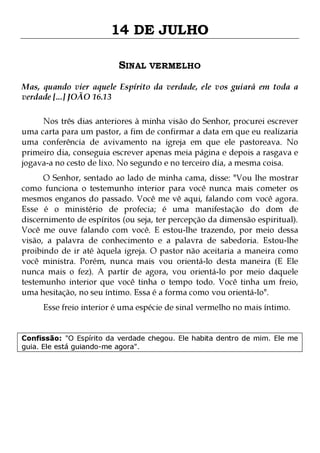 14 DE JULHO
SINAL VERMELHO
Mas, quando vier aquele Espírito da verdade, ele vos guiará em toda a
verdade [...] JOÃO 16.13
Nos três dias anteriores à minha visão do Senhor, procurei escrever
uma carta para um pastor, a fim de confirmar a data em que eu realizaria
uma conferência de avivamento na igreja em que ele pastoreava. No
primeiro dia, conseguia escrever apenas meia página e depois a rasgava e
jogava-a no cesto de lixo. No segundo e no terceiro dia, a mesma coisa.

O Senhor, sentado ao lado de minha cama, disse: "Vou lhe mostrar
como funciona o testemunho interior para você nunca mais cometer os
mesmos enganos do passado. Você me vê aqui, falando com você agora.
Esse é o ministério de profecia; é uma manifestação do dom de
discernimento de espíritos (ou seja, ter percepção da dimensão espiritual).
Você me ouve falando com você. E estou-lhe trazendo, por meio dessa
visão, a palavra de conhecimento e a palavra de sabedoria. Estou-lhe
proibindo de ir até àquela igreja. O pastor não aceitaria a maneira como
você ministra. Porém, nunca mais vou orientá-lo desta maneira (E Ele
nunca mais o fez). A partir de agora, vou orientá-lo por meio daquele
testemunho interior que você tinha o tempo todo. Você tinha um freio,
uma hesitação, no seu íntimo. Essa é a forma como vou orientá-lo".
Esse freio interior é uma espécie de sinal vermelho no mais íntimo.

Confissão: "O Espírito da verdade chegou. Ele habita dentro de mim. Ele me
guia. Ele está guiando-me agora".

 