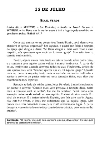 15 DE JULHO
SINAL VERDE
Assim diz o SENHOR, o teu Redentor, o Santo de Israel: Eu sou o
SENHOR, o teu Deus, que te ensina o que é útil e te guia pelo caminho em
que deves andar. ISAIAS 48.17
Certa vez, um pastor me perguntou: "Irmão Hagin, você alguma vez
atenderá as igrejas pequenas?" Em seguida, o pastor me falou a respeito
da igreja que dirigia e disse: "Se Deus chegar a falar com você a esse
respeito, nós queremos que você vá à nossa igreja". Mas não levei o
convite muito a sério.
Porém, alguns meses mais tarde, eu estava orando sobre outra coisa,
e a conversa com aquele pastor voltou à minha lembrança. A partir de
então, lembrei-me daquela conversa todos os dias. Finalmente, depois de
uns quatro dias, orei: "Senhor, queres que eu vá àquela igreja?" Quanto
mais eu orava a respeito, tanto mais à vontade me sentia inclinado a
aceitar o convite do pastor (não era uma sensação física, mas algo que
reconheci no meu espírito).

Sentado ao lado da minha cama, Jesus Se referiu à minha inclinação
de aceitar o convite: "Quanto mais você pensava a respeito disso, tanto
mais à vontade você se sentia". Ele me fez lembrar. "Você tinha uma
sensação de toque de veludo no seu espírito. Trata-se do sinal verde. É o
sinal de avançar. É o testemunho do Espírito, que fala para você ir. Agora,
você está-Me vendo, e estou-lhe ordenando que vá àquela igreja. Mas
nunca mais vou orientá-lo assim para ir até determinado lugar. A partir
de agora, vou orientá-lo como faço com todos os cristãos, pelo testemunho
interior".
Confissão: "O Senhor me guia pelo caminho em que devo andar. Ele me guia
através do testemunho interior".

 