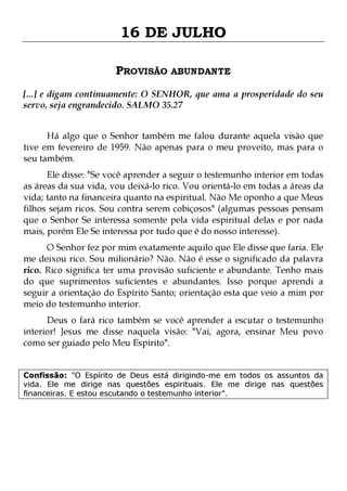 16 DE JULHO
PROVISÃO ABUNDANTE
[...] e digam continuamente: O SENHOR, que ama a prosperidade do seu
servo, seja engrandecido. SALMO 35.27
Há algo que o Senhor também me falou durante aquela visão que
tive em fevereiro de 1959. Não apenas para o meu proveito, mas para o
seu também.

Ele disse: "Se você aprender a seguir o testemunho interior em todas
as áreas da sua vida, vou deixá-lo rico. Vou orientá-lo em todas a áreas da
vida; tanto na financeira quanto na espiritual. Não Me oponho a que Meus
filhos sejam ricos. Sou contra serem cobiçosos" (algumas pessoas pensam
que o Senhor Se interessa somente pela vida espiritual delas e por nada
mais, porém Ele Se interessa por tudo que é do nosso interesse).
O Senhor fez por mim exatamente aquilo que Ele disse que faria. Ele
me deixou rico. Sou milionário? Não. Não é esse o significado da palavra
rico. Rico significa ter uma provisão suficiente e abundante. Tenho mais
do que suprimentos suficientes e abundantes. Isso porque aprendi a
seguir a orientação do Espírito Santo; orientação esta que veio a mim por
meio do testemunho interior.

Deus o fará rico também se você aprender a escutar o testemunho
interior! Jesus me disse naquela visão: "Vai, agora, ensinar Meu povo
como ser guiado pelo Meu Espírito".
Confissão: "O Espírito de Deus está dirigindo-me em todos os assuntos da
vida. Ele me dirige nas questões espirituais. Ele me dirige nas questões
financeiras. E estou escutando o testemunho interior".

 
