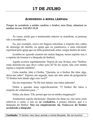 17 DE JULHO
ACENDENDO A MINHA LÂMPADA
Porque tu acenderás a minha candeia; o Senhor, meu Deus, alumiará as
minhas trevas. SALMO 18.28
Às vezes, ainda que o testemunho interior se manifeste, as pessoas
não o reconhecem.

Eu, por exemplo, orava em línguas estranhas a respeito dos cultos
de domingo de manhã, na igreja que eu pastoreava, e uma solicitude
espiritual pela igreja que eu tinha pastoreado antes, surgia dentro de mim.
(Lembre-se: quando oramos em outras línguas, nosso espírito ora, e
o espírito do homem é a lâmpada do Senhor).
Aquilo ocorreu repetidamente. Depois de uns 30 dias, orei: "Senhor,
estás dizendo-me que devo voltar para lá? Se for assim, fala com minha
esposa a respeito também".

Certa manhã, falei à Oretha: "Querida, se o Senhor lhe falar algo,
deixe-me saber". Esperei, em seguida, mais um mês antes de perguntá-la:
"O Senhor tem falado algo com você?"
Ela me respondeu: "Se Ele tem falado, não estou sabendo".

Defini a questão mais especificamente: "O Senhor lhe falou a
respeito de voltarmos para ..."
Então, ela disse: "Oh, pensei que era só minha imaginação".

Analisemos aquela declaração. Quando ela disse eu, não seria certo
referir-se à carne, e sim ao eu verdadeiro, à pessoa interior, que é a
lâmpada do Senhor. Não era simplesmente ela. Tratava-se do Senhor
acendendo a lâmpada!
Confissão: "O Senhor meu Deus acende a minha lâmpada. Ele me ilumina".

 