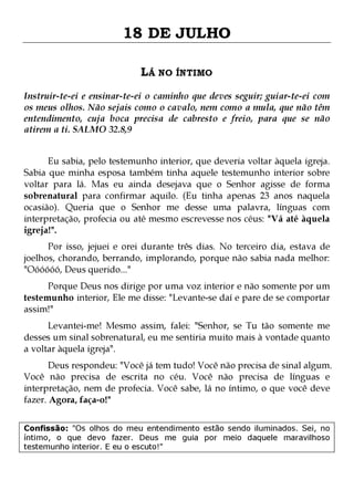 18 DE JULHO
LÁ NO ÍNTIMO
Instruir-te-ei e ensinar-te-ei o caminho que deves seguir; guiar-te-ei com
os meus olhos. Não sejais como o cavalo, nem como a mula, que não têm
entendimento, cuja boca precisa de cabresto e freio, para que se não
atirem a ti. SALMO 32.8,9
Eu sabia, pelo testemunho interior, que deveria voltar àquela igreja.
Sabia que minha esposa também tinha aquele testemunho interior sobre
voltar para lá. Mas eu ainda desejava que o Senhor agisse de forma
sobrenatural para confirmar aquilo. (Eu tinha apenas 23 anos naquela
ocasião). Queria que o Senhor me desse uma palavra, línguas com
interpretação, profecia ou até mesmo escrevesse nos céus: "Vá até àquela
igreja!".

Por isso, jejuei e orei durante três dias. No terceiro dia, estava de
joelhos, chorando, berrando, implorando, porque não sabia nada melhor:
"Oóóóóó, Deus querido..."
Porque Deus nos dirige por uma voz interior e não somente por um
testemunho interior, Ele me disse: "Levante-se daí e pare de se comportar
assim!"

Levantei-me! Mesmo assim, falei: "Senhor, se Tu tão somente me
desses um sinal sobrenatural, eu me sentiria muito mais à vontade quanto
a voltar àquela igreja".

Deus respondeu: "Você já tem tudo! Você não precisa de sinal algum.
Você não precisa de escrita no céu. Você não precisa de línguas e
interpretação, nem de profecia. Você sabe, lá no íntimo, o que você deve
fazer. Agora, faça-o!"
Confissão: "Os olhos do meu entendimento estão sendo iluminados. Sei, no
íntimo, o que devo fazer. Deus me guia por meio daquele maravilhoso
testemunho interior. E eu o escuto!"

 