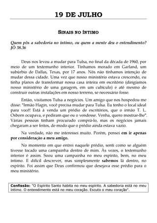 19 DE JULHO
SINAIS NO ÍNTIMO
Quem pôs a sabedoria no íntimo, ou quem a mente deu o entendimento?
JÓ 38.36
Deus nos levou a mudar para Tulsa, no final da década de 1960, por
meio de um testemunho interior. Tínhamos morado em Garland, um
subúrbio de Dallas, Texas, por 17 anos. Nós não tínhamos intenção de
mudar dessa cidade. Uma vez que nosso ministério estava crescendo, eu
tinha planos de transformar nossa casa inteira em escritório (dirigíamos
nosso ministério de uma garagem, em um cubículo) e até mesmo de
construir outras instalações em nosso terreno, se necessário fosse.

Então, visitamos Tulsa a negócios. Um amigo que nos hospedou me
disse: "Irmão Hagin, você precisa mudar para Tulsa. Eu tenho o local ideal
para você! Está à venda um prédio de escritórios, que o irmão T. L.
Osborn ocupava, e pediram que eu o vendesse. Venha, quero mostrar-lhe".
Várias pessoas tinham procurado comprá-lo, mas os negócios jamais
chegaram a ser feitos, de modo que o prédio ainda estava vazio.
Na verdade, não me interessei muito. Porém, pensei em ir apenas
por consideração a meu amigo.

No momento em que entrei naquele prédio, senti como se alguém
tivesse tocado uma campainha dentro de mim. Às vezes, o testemunho
interior é assim. Soou uma campainha no meu espírito, bem, no meu
íntimo. E difícil descrever, mas simplesmente sabemos lá dentro, no
espírito. Foi assim que Deus confirmou que desejava esse prédio para o
meu ministério.
Confissão: "O Espírito Santo habita no meu espírito. A sabedoria está no meu
íntimo. O entendimento está no meu coração. Escuto o meu coração".

 