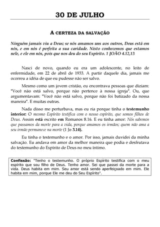 30 DE JULHO
A CERTEZA DA SALVAÇÃO
Ninguém jamais viu a Deus; se nós amamos uns aos outros, Deus está em
nós, e em nós é perfeita a sua caridade. Nisto conhecemos que estamos
nele, e ele em nós, pois que nos deu do seu Espírito. 1 JOÃO 4.12,13
Nasci de novo, quando eu era um adolescente, no leito de
enfermidade, em 22 de abril de 1933. A partir daquele dia, jamais me
ocorreu a idéia de que eu pudesse não ser salvo.
Mesmo como um jovem cristão, eu encontrava pessoas que diziam:
"Você não está salvo, porque não pertence à nossa igreja". Ou, que
argumentavam: "Você não está salvo, porque não foi batizado da nossa
maneira". E muitas outras.

Nada disso me perturbava, mas eu ria porque tinha o testemunho
interior: O mesmo Espírito testifica com o nosso espírito, que somos filhos de
Deus. Assim está escrito em Romanos 8.16. E eu tinha amor: Nós sabemos
que passamos da morte para a vida, porque amamos os irmãos; quem não ama a
seu irmão permanece na morte (1 Jo 3.14).
Eu tinha o testemunho e o amor. Por isso, jamais duvidei da minha
salvação. Eu andava em amor da melhor maneira que podia e desfrutava
do testemunho do Espírito de Deus no meu íntimo.
Confissão: "Tenho o testemunho. O próprio Espírito testifica com o meu
espírito que sou filho de Deus. Tenho amor. Sei que passei da morte para a
vida. Deus habita em mim. Seu amor está sendo aperfeiçoado em mim. Ele
habita em mim, porque Ele me deu do Seu Espírito".

 