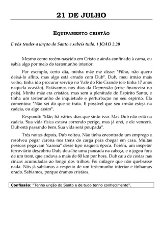 21 DE JULHO
EQUIPAMENTO CRISTÃO
E vós tendes a unção do Santo e sabeis tudo. 1 JOÃO 2.20
Mesmo como recém-nascido em Cristo e ainda confinado à cama, eu
sabia algo por meio do testemunho interior.

Por exemplo, certo dia, minha mãe me disse: "Filho, não quero
deixá-lo aflito, mas algo está errado com Dub". Dub, meu irmão mais
velho, tinha ido procurar serviço no Vale do Rio Grande (ele tinha 17 anos
naquela ocasião). Estávamos nos dias da Depressão (crise financeira no
país). Minha mãe era cristãos, mas sem a plenitude do Espírito Santo, e
tinha um testemunho de inquietude e perturbação no seu espírito. Ela
comentou: "Não sei do que se trata. E possível que seu irmão esteja na
cadeia, ou algo assim".

Respondi: "Mãe, há vários dias que sinto isso. Mas Dub não está na
cadeia. Sua vida física estava correndo perigo, mas já orei, e ele vencerá.
Dub está passando bem. Sua vida será poupada".
Três noites depois, Dub voltou. Não tinha encontrado um emprego e
resolveu pegar carona nos trens de carga para chegar em casa. Muitas
pessoas pegavam "carona" desse tipo naquela época. Porém, um inspetor
ferroviário descobriu Dub, deu-lhe uma pancada na cabeça, e o jogou fora
de um trem, que andava a mais de 80 km por hora. Dub caiu de costas nas
cinzas acumuladas ao longo dos trilhos. Foi milagre que não quebrasse
nada. Nós já sabíamos a respeito de um testemunho interior e tínhamos
orado. Sabíamos, porque éramos cristãos.
Confissão: "Tenho unção do Santo e de tudo tenho conhecimento".

 