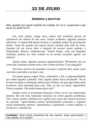 22 DE JULHO
APRENDA A ESCUTAR
Mas, quando vier aquele Espírito da verdade, ele vos [...] anunciará o que
há de vir. JOÃO 16.13
Um certo pastor, amigo meu, sofreu três acidentes graves de
automóvel em menos de dez anos. Nesses acidentes, algumas pessoas
faleceram. A esposa dele quase morreu, e o próprio pastor foi gravemente
ferido. Tanto ele quanto sua esposa foram curados pela mão de Deus.
Quando ele me ouviu falar a respeito de escutar nosso espírito, o
testemunho interior, confessou-me: "Irmão Hagin, cada um daqueles
acidentes poderia ter sido evitado se eu tivesse escutado aquela voz
interior".
Apesar disso, algumas pessoas argumentaram: "Realmente não sei
como tais acidentes aconteceram a um cristão tão bom. É um pregador".

Pois bem, ele teve de aprender a escutar o espírito dele, assim como
você deve aprender a escutar o seu.
Há quem queira culpar Deus, atribuindo a Ele a responsabilidade
por todos aqueles acidentes. Mas, aquele pastor havia declarado: "Se eu
tivesse escutado a orientação interna que recebera, de que algo estava para
acontecer, teria esperado para orar. Mas, ao em vez disso, argumentei:
'Estou ocupado. Não tenho tempo para orar'".
Muitas vezes, se tivéssemos buscado a Deus ao ter um testemunho
interior, Ele nos teria mostrado maneiras de evitar aqueles problemas.
Não vamos, porém, lastimar-nos e gemer por causa dos nossos fracassos
do passado. Aproveitemos nossas oportunidades presentes e sigamos
nosso testemunho interior. Aprendamos a aprimorar o nosso espírito, a
escutá-lo e a obedecê-lo.
Confissão: "Estou tendo consciência do meu espírito. Estou aprimorando o
meu espírito. Eu o escuto!"

 