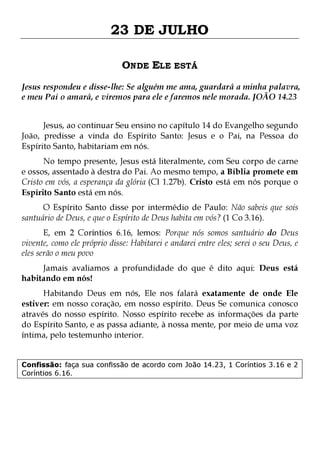 23 DE JULHO
ONDE ELE ESTÁ
Jesus respondeu e disse-lhe: Se alguém me ama, guardará a minha palavra,
e meu Pai o amará, e viremos para ele e faremos nele morada. JOÃO 14.23
Jesus, ao continuar Seu ensino no capítulo 14 do Evangelho segundo
João, predisse a vinda do Espírito Santo: Jesus e o Pai, na Pessoa do
Espírito Santo, habitariam em nós.
No tempo presente, Jesus está literalmente, com Seu corpo de carne
e ossos, assentado à destra do Pai. Ao mesmo tempo, a Bíblia promete em
Cristo em vós, a esperança da glória (Cl 1.27b). Cristo está em nós porque o
Espírito Santo está em nós.

O Espírito Santo disse por intermédio de Paulo: Não sabeis que sois
santuário de Deus, e que o Espírito de Deus habita em vós? (1 Co 3.16).
E, em 2 Coríntios 6.16, lemos: Porque nós somos santuário do Deus
vivente, como ele próprio disse: Habitarei e andarei entre eles; serei o seu Deus, e
eles serão o meu povo
Jamais avaliamos a profundidade do que é dito aqui: Deus está
habitando em nós!

Habitando Deus em nós, Ele nos falará exatamente de onde Ele
estiver: em nosso coração, em nosso espírito. Deus Se comunica conosco
através do nosso espírito. Nosso espírito recebe as informações da parte
do Espírito Santo, e as passa adiante, à nossa mente, por meio de uma voz
íntima, pelo testemunho interior.
Confissão: faça sua confissão de acordo com João 14.23, 1 Coríntios 3.16 e 2
Coríntios 6.16.

 