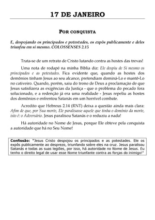 17 DE JANEIRO
POR CONQUISTA
E, despojando os principados e potestades, os expôs publicamente e deles
triunfou em si mesmo. COLOSSENSES 2.15
Trata-se de um retrato de Cristo lutando contra as hostes das trevas!

Uma nota de rodapé na minha Bíblia diz: Ele despiu de Si mesmo os
principados e as potestades. Fica evidente que, quando as hostes dos
demônios tinham Jesus ao seu alcance, pretendiam dominá-Lo e mantê-Lo
no cativeiro. Quando, porém, saiu do trono de Deus a proclamação de que
Jesus satisfizera as exigências da Justiça - que o problema do pecado fora
solucionado, e a redenção já era uma realidade - Jesus repeliu as hostes
dos demônios e enfrentou Satanás em um horrível combate.

Acredito que Hebreus 2.14 (RNT) deixa a questão ainda mais clara:
Afim de que, por Sua morte, Ele paralisasse aquele que tinha o domínio da morte,
isto é: o Adversário. Jesus paralisou Satanás e o reduziu a nada!
Há autoridade no Nome de Jesus, porque Ele obteve pela conquista
a autoridade que há no Seu Nome!

Confissão: "Jesus Cristo despojou os principados e as potestades. Ele os
expôs publicamente ao desprezo, triunfando sobre eles na cruz. Jesus paralisou
Satanás e todas as suas legiões, por isso, há autoridade no Nome de Jesus. Eu
tenho o direito legal de usar esse Nome triunfante contra as forças do inimigo!"

 