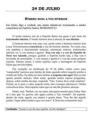 24 DE JULHO
NÚMERO DOIS: A VOZ INTERIOR
Em Cristo digo a verdade, não minto (dando-me testemunho a minha
consciência no Espírito Santo). ROMANOS 9.1
O modo número um de o Espírito Santo nos guiar é por meio do
testemunho interior. O modo número dois é através da voz interior.

O homem interior tem uma voz, assim como o homem exterior tem
a sua. Denominamos consciência a voz do homem interior. Às vezes, essa
voz também é denominada intuição, orientação interior, testemunho
interior, ou "a voz mansa e quieta". Essa voz não é a voz do Espírito de
Deus nos falando, porque, quando o Espírito Santo fala, a Sua voz é
revestida de autoridade. A voz mansa e quieta é a voz do nosso próprio
espírito. Mesmo assim, o nosso espírito capta a mensagem do Espírito
Santo que em nós habita.

Por exemplo, na meditação de 19 de julho, contei como uma
"campainha" pareceu soar dentro de mim, quando entrei naquele prédio à
venda em Tulsa. Eu sabia no meu íntimo: a resposta está aqui! Mas eu não
queria prestar atenção. Mais tarde, quando minha esposa perguntou,
depois, sobre minha decisão, respondi: "Não. Vamos ficar onde estamos".
Porém, ao ir para a cama naquela noite, não consegui adormecer. Minha
consciência doía. Meu espírito sabia que eu não lhe prestara atenção.
Então, orei: "Senhor, eu, na carne, não quero mudar para Tulsa. Mas
se é isso que Tu queres, não agirei contra a Tua vontade". De repente,
dentro de mim, aquela voz mansa e quieta disse: "Vou lhe dar aquele
prédio. Fique observando o que vou fazer". E Deus fez exatamente isso!
Confissão: "Escuto a voz do meu espírito. Eu lhe obedeço!"

 