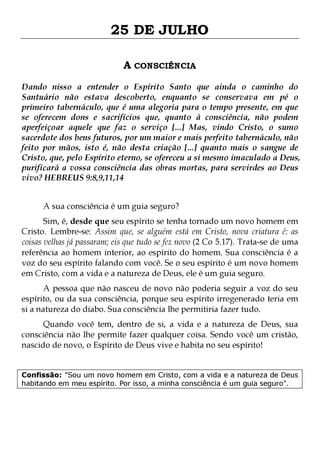 25 DE JULHO
A CONSCIÊNCIA
Dando nisso a entender o Espírito Santo que ainda o caminho do
Santuário não estava descoberto, enquanto se conservava em pé o
primeiro tabernáculo, que é uma alegoria para o tempo presente, em que
se oferecem dons e sacrifícios que, quanto á consciência, não podem
aperfeiçoar aquele que faz o serviço [...] Mas, vindo Cristo, o sumo
sacerdote dos bens futuros, por um maior e mais perfeito tabernáculo, não
feito por mãos, isto é, não desta criação [...] quanto mais o sangue de
Cristo, que, pelo Espírito eterno, se ofereceu a si mesmo imaculado a Deus,
purificará a vossa consciência das obras mortas, para servirdes ao Deus
vivo? HEBREUS 9:8,9,11,14
A sua consciência é um guia seguro?

Sim, é, desde que seu espírito se tenha tornado um novo homem em
Cristo. Lembre-se: Assim que, se alguém está em Cristo, nova criatura é: as
coisas velhas já passaram; eis que tudo se fez novo (2 Co 5.17). Trata-se de uma
referência ao homem interior, ao espírito do homem. Sua consciência é a
voz do seu espírito falando com você. Se o seu espírito é um novo homem
em Cristo, com a vida e a natureza de Deus, ele é um guia seguro.

A pessoa que não nasceu de novo não poderia seguir a voz do seu
espírito, ou da sua consciência, porque seu espírito irregenerado teria em
si a natureza do diabo. Sua consciência lhe permitiria fazer tudo.
Quando você tem, dentro de si, a vida e a natureza de Deus, sua
consciência não lhe permite fazer qualquer coisa. Sendo você um cristão,
nascido de novo, o Espírito de Deus vive e habita no seu espírito!

Confissão: "Sou um novo homem em Cristo, com a vida e a natureza de Deus
habitando em meu espírito. Por isso, a minha consciência é um guia seguro".

 