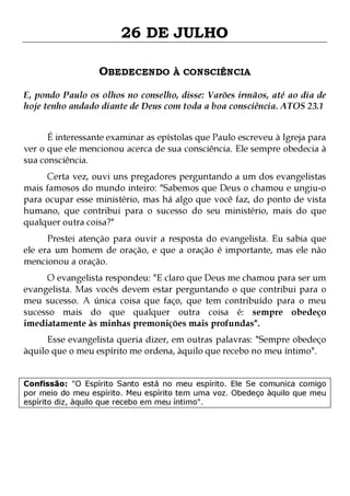 26 DE JULHO
OBEDECENDO À CONSCIÊNCIA
E, pondo Paulo os olhos no conselho, disse: Varões irmãos, até ao dia de
hoje tenho andado diante de Deus com toda a boa consciência. ATOS 23.1
É interessante examinar as epístolas que Paulo escreveu à Igreja para
ver o que ele mencionou acerca de sua consciência. Ele sempre obedecia à
sua consciência.
Certa vez, ouvi uns pregadores perguntando a um dos evangelistas
mais famosos do mundo inteiro: "Sabemos que Deus o chamou e ungiu-o
para ocupar esse ministério, mas há algo que você faz, do ponto de vista
humano, que contribui para o sucesso do seu ministério, mais do que
qualquer outra coisa?"
Prestei atenção para ouvir a resposta do evangelista. Eu sabia que
ele era um homem de oração, e que a oração é importante, mas ele não
mencionou a oração.

O evangelista respondeu: "E claro que Deus me chamou para ser um
evangelista. Mas vocês devem estar perguntando o que contribui para o
meu sucesso. A única coisa que faço, que tem contribuído para o meu
sucesso mais do que qualquer outra coisa é: sempre obedeço
imediatamente às minhas premonições mais profundas".
Esse evangelista queria dizer, em outras palavras: "Sempre obedeço
àquilo que o meu espírito me ordena, àquilo que recebo no meu íntimo".

Confissão: "O Espírito Santo está no meu espírito. Ele Se comunica comigo
por meio do meu espírito. Meu espírito tem uma voz. Obedeço àquilo que meu
espírito diz, àquilo que recebo em meu íntimo".

 