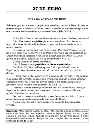 27 DE JULHO
FORA DA VONTADE DE DEUS
Sabendo que, se o nosso coração nos condena, maior é Deus do que o
nosso coração e conhece todas as coisas. Amados, se o nosso coração não
nos condena, temos confiança para com Deus. 1 JOÃO 3.20,21
O Espírito Santo nos condena se nós, como cristãos, erramos?
Não. E o nosso espírito quem nos condena. Precisamos
aprender isso. Ainda não o fizemos, porque fomos ensinados de
modo errado.
O Espírito Santo não nos condenará. Por quê? Porque Deus
não nos condena. Observe o que Paulo escreveu em Romanos 8.33:
Quem intentará acusação contra os escolhidos de Deus? E Deus
quem os justifica. Então, quem os condenará? (v.34 a).
Quem condena? Deus condena?
Não, é Deus quem justifica os Seus escolhidos.
Em João 16, Jesus disse que o único pecado do qual o
Espírito Santo convenceria o mundo seria o pecado de rejeitar
Jesus.
[O Espírito Santo] convencerá o mundo do pecado, e da justiça,
e do juízo: do pecado, porque não crêem em mim;da justiça, porque
vou para meu Pai, e não me vereis mais; e do juízo, porque já o
príncipe deste mundo está julgado (Jo 16.8-11).
Descobri que mesmo quando agi fora da vontade de Deus, o
Espírito Santo mostrou-me a solução. Ele me consola. Ele me
ajuda. Ele não me condena.
Portanto, nossa consciência, a voz do nosso espírito, é quem
nos condena quando saímos da vontade de Deus.
Nosso espírito sabe imediatamente quando fazemos algo
errado.
Confissão: "Meu espírito nasceu de Deus. Meu espírito está alimentado com a
Palavra de Deus. Em meu espírito, habita o Espírito Santo. Por isso, meu
espírito é um guia seguro. Quando meu espírito me adverte contra o mal,
obedeço-lhe imediatamente. Porque se meu coração não me acusar, tenho
confiança diante de Deus".

 