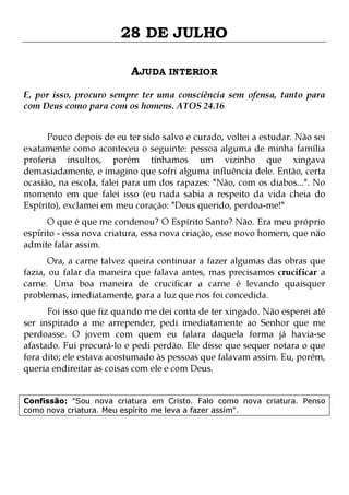 28 DE JULHO
AJUDA INTERIOR
E, por isso, procuro sempre ter uma consciência sem ofensa, tanto para
com Deus como para com os homens. ATOS 24.16
Pouco depois de eu ter sido salvo e curado, voltei a estudar. Não sei
exatamente como aconteceu o seguinte: pessoa alguma de minha família
proferia insultos, porém tínhamos um vizinho que xingava
demasiadamente, e imagino que sofri alguma influência dele. Então, certa
ocasião, na escola, falei para um dos rapazes: "Não, com os diabos...". No
momento em que falei isso (eu nada sabia a respeito da vida cheia do
Espírito), exclamei em meu coração: "Deus querido, perdoa-me!"

O que é que me condenou? O Espírito Santo? Não. Era meu próprio
espírito - essa nova criatura, essa nova criação, esse novo homem, que não
admite falar assim.
Ora, a carne talvez queira continuar a fazer algumas das obras que
fazia, ou falar da maneira que falava antes, mas precisamos crucificar a
carne. Uma boa maneira de crucificar a carne é levando quaisquer
problemas, imediatamente, para a luz que nos foi concedida.

Foi isso que fiz quando me dei conta de ter xingado. Não esperei até
ser inspirado a me arrepender, pedi imediatamente ao Senhor que me
perdoasse. O jovem com quem eu falara daquela forma já havia-se
afastado. Fui procurá-lo e pedi perdão. Ele disse que sequer notara o que
fora dito; ele estava acostumado às pessoas que falavam assim. Eu, porém,
queria endireitar as coisas com ele e com Deus.
Confissão: "Sou nova criatura em Cristo. Falo como nova criatura. Penso
como nova criatura. Meu espírito me leva a fazer assim".

 