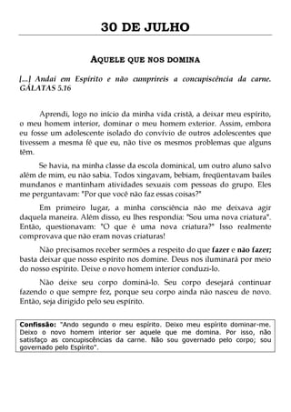 30 DE JULHO
AQUELE QUE NOS DOMINA
[...] Andai em Espírito e não cumprireis a concupiscência da carne.
GÁLATAS 5.16
Aprendi, logo no início da minha vida cristã, a deixar meu espírito,
o meu homem interior, dominar o meu homem exterior. Assim, embora
eu fosse um adolescente isolado do convívio de outros adolescentes que
tivessem a mesma fé que eu, não tive os mesmos problemas que alguns
têm.
Se havia, na minha classe da escola dominical, um outro aluno salvo
além de mim, eu não sabia. Todos xingavam, bebiam, freqüentavam bailes
mundanos e mantinham atividades sexuais com pessoas do grupo. Eles
me perguntavam: "Por que você não faz essas coisas?"

Em primeiro lugar, a minha consciência não me deixava agir
daquela maneira. Além disso, eu lhes respondia: "Sou uma nova criatura".
Então, questionavam: "O que é uma nova criatura?" Isso realmente
comprovava que não eram novas criaturas!
Não precisamos receber sermões a respeito do que fazer e não fazer;
basta deixar que nosso espírito nos domine. Deus nos iluminará por meio
do nosso espírito. Deixe o novo homem interior conduzi-lo.
Não deixe seu corpo dominá-lo. Seu corpo desejará continuar
fazendo o que sempre fez, porque seu corpo ainda não nasceu de novo.
Então, seja dirigido pelo seu espírito.

Confissão: "Ando segundo o meu espírito. Deixo meu espírito dominar-me.
Deixo o novo homem interior ser aquele que me domina. Por isso, não
satisfaço as concupiscências da carne. Não sou governado pelo corpo; sou
governado pelo Espírito".

 