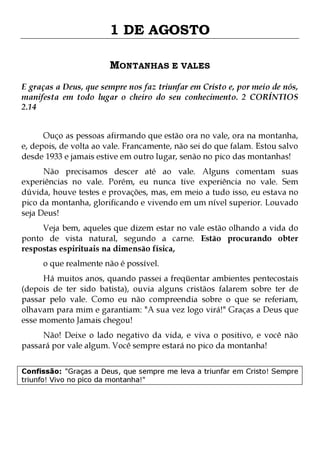 1 DE AGOSTO
MONTANHAS E VALES
E graças a Deus, que sempre nos faz triunfar em Cristo e, por meio de nós,
manifesta em todo lugar o cheiro do seu conhecimento. 2 CORÍNTIOS
2.14
Ouço as pessoas afirmando que estão ora no vale, ora na montanha,
e, depois, de volta ao vale. Francamente, não sei do que falam. Estou salvo
desde 1933 e jamais estive em outro lugar, senão no pico das montanhas!

Não precisamos descer até ao vale. Alguns comentam suas
experiências no vale. Porém, eu nunca tive experiência no vale. Sem
dúvida, houve testes e provações, mas, em meio a tudo isso, eu estava no
pico da montanha, glorificando e vivendo em um nível superior. Louvado
seja Deus!
Veja bem, aqueles que dizem estar no vale estão olhando a vida do
ponto de vista natural, segundo a carne. Estão procurando obter
respostas espirituais na dimensão física,
o que realmente não é possível.

Há muitos anos, quando passei a freqüentar ambientes pentecostais
(depois de ter sido batista), ouvia alguns cristãos falarem sobre ter de
passar pelo vale. Como eu não compreendia sobre o que se referiam,
olhavam para mim e garantiam: "A sua vez logo virá!" Graças a Deus que
esse momento Jamais chegou!
Não! Deixe o lado negativo da vida, e viva o positivo, e você não
passará por vale algum. Você sempre estará no pico da montanha!

Confissão: "Graças a Deus, que sempre me leva a triunfar em Cristo! Sempre
triunfo! Vivo no pico da montanha!"

 