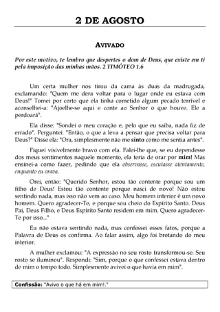 2 DE AGOSTO
AVIVADO
Por este motivo, te lembro que despertes o dom de Deus, que existe em ti
pela imposição das minhas mãos. 2 TIMÓTEO 1.6
Um certa mulher nos tirou da cama às duas da madrugada,
exclamando: "Quem me dera voltar para o lugar onde eu estava com
Deus!" Tomei por certo que ela tinha cometido algum pecado terrível e
aconselhei-a: "Ajoelhe-se aqui e conte ao Senhor o que houve. Ele a
perdoará".
Ela disse: "Sondei o meu coração e, pelo que eu saiba, nada fiz de
errado". Perguntei: "Então, o que a leva a pensar que precisa voltar para
Deus?" Disse ela: "Ora, simplesmente não me sinto como me sentia antes".
Fiquei visivelmente bravo com ela. Falei-lhe que, se eu dependesse
dos meus sentimentos naquele momento, ela teria de orar por mim! Mas
ensinei-a como fazer, pedindo que ela observasse, escutasse atentamente,
enquanto eu orava.

Orei, então: "Querido Senhor, estou tão contente porque sou um
filho de Deus! Estou tão contente porque nasci de novo! Não estou
sentindo nada, mas isso não vem ao caso. Meu homem interior é um novo
homem. Quero agradecer-Te, e porque sou cheio do Espírito Santo. Deus
Pai, Deus Filho, e Deus Espírito Santo residem em mim. Quero agradecerTe por isso..."
Eu não estava sentindo nada, mas confessei esses fatos, porque a
Palavra de Deus os confirma. Ao falar assim, algo foi brotando do meu
interior.
A mulher exclamou: "A expressão no seu rosto transformou-se. Seu
rosto se iluminou". Respondi: "Sim, porque o que confessei estava dentro
de mim o tempo todo. Simplesmente avivei o que havia em mim".
Confissão: "Avivo o que há em mim!."

 