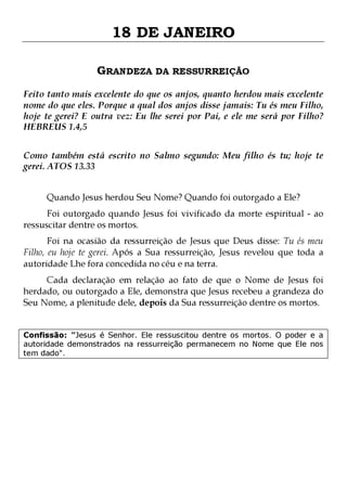 18 DE JANEIRO
GRANDEZA DA RESSURREIÇÃO
Feito tanto mais excelente do que os anjos, quanto herdou mais excelente
nome do que eles. Porque a qual dos anjos disse jamais: Tu és meu Filho,
hoje te gerei? E outra vez: Eu lhe serei por Pai, e ele me será por Filho?
HEBREUS 1.4,5
Como também está escrito no Salmo segundo: Meu filho és tu; hoje te
gerei. ATOS 13.33
Quando Jesus herdou Seu Nome? Quando foi outorgado a Ele?

Foi outorgado quando Jesus foi vivificado da morte espiritual - ao
ressuscitar dentre os mortos.

Foi na ocasião da ressurreição de Jesus que Deus disse: Tu és meu
Filho, eu hoje te gerei. Após a Sua ressurreição, Jesus revelou que toda a
autoridade Lhe fora concedida no céu e na terra.
Cada declaração em relação ao fato de que o Nome de Jesus foi
herdado, ou outorgado a Ele, demonstra que Jesus recebeu a grandeza do
Seu Nome, a plenitude dele, depois da Sua ressurreição dentre os mortos.

Confissão: "Jesus é Senhor. Ele ressuscitou dentre os mortos. O poder e a
autoridade demonstrados na ressurreição permanecem no Nome que Ele nos
tem dado".

 