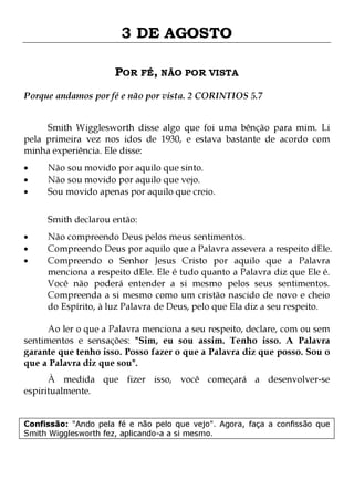 3 DE AGOSTO
POR FÉ, NÃO POR VISTA
Porque andamos por fé e não por vista. 2 CORINTIOS 5.7
Smith Wigglesworth disse algo que foi uma bênção para mim. Li
pela primeira vez nos idos de 1930, e estava bastante de acordo com
minha experiência. Ele disse:
•
•
•

Não sou movido por aquilo que sinto.
Não sou movido por aquilo que vejo.
Sou movido apenas por aquilo que creio.

Smith declarou então:
•
•
•

Não compreendo Deus pelos meus sentimentos.
Compreendo Deus por aquilo que a Palavra assevera a respeito dEle.
Compreendo o Senhor Jesus Cristo por aquilo que a Palavra
menciona a respeito dEle. Ele é tudo quanto a Palavra diz que Ele é.
Você não poderá entender a si mesmo pelos seus sentimentos.
Compreenda a si mesmo como um cristão nascido de novo e cheio
do Espírito, à luz Palavra de Deus, pelo que Ela diz a seu respeito.

Ao ler o que a Palavra menciona a seu respeito, declare, com ou sem
sentimentos e sensações: "Sim, eu sou assim. Tenho isso. A Palavra
garante que tenho isso. Posso fazer o que a Palavra diz que posso. Sou o
que a Palavra diz que sou".
À medida que fizer isso, você começará a desenvolver-se
espiritualmente.

Confissão: "Ando pela fé e não pelo que vejo". Agora, faça a confissão que
Smith Wigglesworth fez, aplicando-a a si mesmo.

 