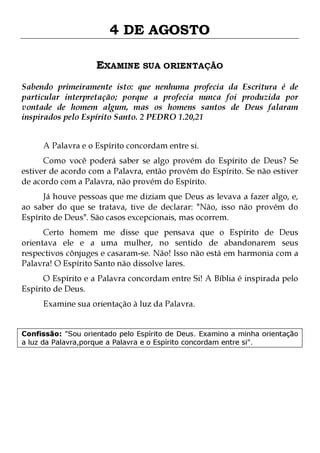 4 DE AGOSTO
EXAMINE SUA ORIENTAÇÃO
Sabendo primeiramente isto: que nenhuma profecia da Escritura é de
particular interpretação; porque a profecia nunca foi produzida por
vontade de homem algum, mas os homens santos de Deus falaram
inspirados pelo Espírito Santo. 2 PEDRO 1.20,21
A Palavra e o Espírito concordam entre si.

Como você poderá saber se algo provém do Espírito de Deus? Se
estiver de acordo com a Palavra, então provém do Espírito. Se não estiver
de acordo com a Palavra, não provém do Espírito.

Já houve pessoas que me diziam que Deus as levava a fazer algo, e,
ao saber do que se tratava, tive de declarar: "Não, isso não provém do
Espírito de Deus". São casos excepcionais, mas ocorrem.

Certo homem me disse que pensava que o Espírito de Deus
orientava ele e a uma mulher, no sentido de abandonarem seus
respectivos cônjuges e casaram-se. Não! Isso não está em harmonia com a
Palavra! O Espírito Santo não dissolve lares.
O Espírito e a Palavra concordam entre Si! A Bíblia é inspirada pelo
Espírito de Deus.
Examine sua orientação à luz da Palavra.

Confissão: "Sou orientado pelo Espírito de Deus. Examino a minha orientação
a luz da Palavra,porque a Palavra e o Espírito concordam entre si".

 