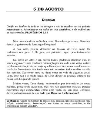 5 DE AGOSTO
DIREÇÃO
Confia no Senhor de todo o teu coração e não te estribes no teu próprio
entendimento. Reconhece-o em todos os teus caminhos, e ele endireitará
as tuas veredas. PROVÉRBIOS 3.5,6
Não nos cabe dizer ao Senhor como Deus deve guiar-nos. Devemos
deixá-Lo guiar-nos da forma que Ele quiser!

A nós, cabe, porém, descobrir na Palavra de Deus como Ele
realmente nos guia. E Ele guia, em primeiro lugar, pelo testemunho
interior.

No Livro de Atos e em outros livros, podemos observar que, às
vezes, alguns cristãos recebiam orientação por meio de uma visão; outros
recebiam orientação de um anjo, que lhes aparecia e anunciava-lhes certas
revelações. No entanto, tais fenômenos não ocorriam todos os dias na vida
das pessoas. Ocorreram uma ou duas vezes na vida de algumas delas.
Logo, esse não é o modo usual de Deus dirigir as pessoas, embora Ele
possa fazê-Lo quando quiser.
Muitas vezes, Deus deseja testemunhar por intermédio de nosso
espírito, procurando guiar-nos, mas nós não queremos escutar, porque
esperamos algo espetacular, como uma visão, ou um anjo. Contudo,
devemos lembrar-nos de que tudo que Deus faz é sobrenatural!

Confissão: "Confio no Senhor de todo o meu coração. Não me estribo no meu
próprio entendimento. Reconheço-O em todos os meus caminhos, e Ele
endireita as minhas veredas".

 