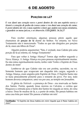 6 DE AGOSTO
PORÇÕES DE LÃ?
E vos darei um coração novo e porei dentro de vós um espírito novo; e
tirarei o coração de pedra da vossa carne e vos darei um coração de carne.
E porei dentro de vós o meu espírito e farei que andeis nos meus estatutos,
e guardeis os meus juízos, e os observeis. EZEQUIEL 36.26,27
Para receber orientação, algumas pessoas põem aquilo que
chamamos de porção de lã diante do Senhor. No entanto, no Novo
Testamento não é mencionado: "Todos os que são dirigidos por porções
de lá, esses são filhos de Deus".

Alguém poderia argumentar: "Sim, é verdade, mas Gideão pôs uma
porção de lã ao relento, no Antigo Testamento".

Para que voltar à Antiga Aliança? Temos algo melhor segundo a
Nova Aliança. A Antiga Aliança era para pessoas espiritualmente mortas.
Eu não estou espiritualmente morto, tenho vida! Tenho o Espírito de Deus
dentro de mim!
Lembre-se de que Gideão não era um profeta, sacerdote, ou rei.
Somente homens que ocupavam um daqueles três cargos, segundo a
Antiga Aliança, eram ungidos pelo Espírito de Deus. O Espírito Santo não
se fazia pessoalmente presente para o restante do povo. Por isso, todo
homem deveria comparecer, uma vez por ano, ao templo em Jerusalém.

A glória da Shekinah - a presença de Deus - era reservada ao Santo
dos Santos. Porém, quando Jesus morreu no Calvário, a cortina que
bloqueava a entrada para o Santo dos Santos foi rasgada ao meio, de cima
a baixo. Deus Se mudou de lá, e, a partir de então, Ele jamais habitou em
uma casa feita por mãos! Ele passou a habitar em nós!
Confissão: "O Espírito de Deus habita em mim! Aquele que é Maior habita em
mim!"

 