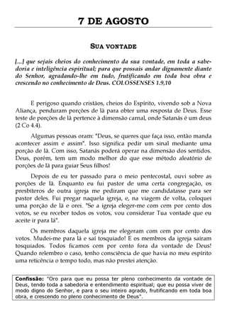 7 DE AGOSTO
SUA VONTADE
[...] que sejais cheios do conhecimento da sua vontade, em toda a sabedoria e inteligência espiritual; para que possais andar dignamente diante
do Senhor, agradando-lhe em tudo, frutificando em toda boa obra e
crescendo no conhecimento de Deus. COLOSSENSES 1.9,10
E perigoso quando cristãos, cheios do Espírito, vivendo sob a Nova
Aliança, penduram porções de lã para obter uma resposta de Deus. Esse
teste de porções de lã pertence à dimensão carnal, onde Satanás é um deus
(2 Co 4.4).

Algumas pessoas oram: "Deus, se queres que faça isso, então manda
acontecer assim e assim". Isso significa pedir um sinal mediante uma
porção de lã. Com isso, Satanás poderá operar na dimensão dos sentidos.
Deus, porém, tem um modo melhor do que esse método aleatório de
porções de lã para guiar Seus filhos!
Depois de eu ter passado para o meio pentecostal, ouvi sobre as
porções de lã. Enquanto eu fui pastor de uma certa congregação, os
presbíteros de outra igreja me pediram que me candidatasse para ser
pastor deles. Fui pregar naquela igreja, e, na viagem de volta, coloquei
uma porção de lã e orei. "Se a igreja eleger-me com cem por cento dos
votos, se eu receber todos os votos, vou considerar Tua vontade que eu
aceite ir para lá".
Os membros daquela igreja me elegeram com cem por cento dos
votos. Mudei-me para lá e saí tosquiado! E os membros da igreja saíram
tosquiados. Todos ficamos cem por cento fora da vontade de Deus!
Quando relembro o caso, tenho consciência de que havia no meu espírito
uma reticência o tempo todo, mas não prestei atenção.

Confissão: "Oro para que eu possa ter pleno conhecimento da vontade de
Deus, tendo toda a sabedoria e entendimento espiritual; que eu possa viver de
modo digno do Senhor, e para o seu inteiro agrado, frutificando em toda boa
obra, e crescendo no pleno conhecimento de Deus".

 