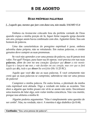 8 DE AGOSTO
SUAS PRÓPRIAS PALAVRAS
[...] aquele que, mesmo que jure com dano seu, não muda. SALMO 15.4
Embora eu tivesse-me colocado fora da perfeita vontade de Deus
quando expus a minha porção de lã, fiquei firme naquela igreja durante
um ano, porque assim havia combinado com eles. Agüentei firme. Sou um
homem de palavra.
Uma das características do peregrino espiritual é jurar, embora
advenha dano próprio, não se retratando. Em outras palavras, o cristão
genuíno deve cumprir as suas promessas.

Se você não aprender a ser uma pessoa de palavra, sua fé jamais terá
valor. Por quê? Porque, para fazer sua fé operar, você precisa crer nas suas
palavras, além de crer no seu coração: Qualquer que disser a este monte:
Ergue-te e lança-te no mar, e não duvidar em seu coração, mas crer que se fará
aquilo que diz, tudo o que disser lhe será feito (Mc 11.23 RC).
Aquilo que você diz são as suas palavras. E você certamente não
crerá que as suas palavras se cumprirão, sabendo-se não ser uma pessoa
de palavra!

Cumprirei a minha palavra. De outra forma, a plenitude da minha
vida espiritual será afetada. Digo a verdade em todas as ocasiões. Não
direi a alguém que tenho prazer em vê-lo se assim não sinto. Encontrarei
uma maneira de falar algo, sem violar minha consciência. Não vou mentir,
porque isso afetaria a minha fé.
Alguém poderia argumentar: "Mas é simplesmente uma questão de
ser cortês". Mas, na verdade, não é. A mentira é algo diabólico (Jo 8.44).
Confissão: "Sou uma pessoa de palavra".

 