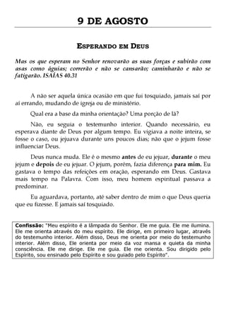 9 DE AGOSTO
ESPERANDO EM DEUS
Mas os que esperam no Senhor renovarão as suas forças e subirão com
asas como águias; correrão e não se cansarão; caminharão e não se
fatigarão. ISAÍAS 40.31
A não ser aquela única ocasião em que fui tosquiado, jamais saí por
aí errando, mudando de igreja ou de ministério.
Qual era a base da minha orientação? Uma porção de lã?

Não, eu seguia o testemunho interior. Quando necessário, eu
esperava diante de Deus por algum tempo. Eu vigiava a noite inteira, se
fosse o caso, ou jejuava durante uns poucos dias; não que o jejum fosse
influenciar Deus.

Deus nunca muda. Ele é o mesmo antes de eu jejuar, durante o meu
jejum e depois de eu jejuar. O jejum, porém, fazia diferença para mim. Eu
gastava o tempo das refeições em oração, esperando em Deus. Gastava
mais tempo na Palavra. Com isso, meu homem espiritual passava a
predominar.
Eu aguardava, portanto, até saber dentro de mim o que Deus queria
que eu fizesse. E jamais saí tosquiado.

Confissão: "Meu espírito é a lâmpada do Senhor. Ele me guia. Ele me ilumina.
Ele me orienta através do meu espírito. Ele dirige, em primeiro lugar, através
do testemunho interior. Além disso, Deus me orienta por meio do testemunho
interior. Além disso, Ele orienta por meio da voz mansa e quieta da minha
consciência. Ele me dirige. Ele me guia. Ele me orienta. Sou dirigido pelo
Espírito, sou ensinado pelo Espírito e sou guiado pelo Espírito".

 
