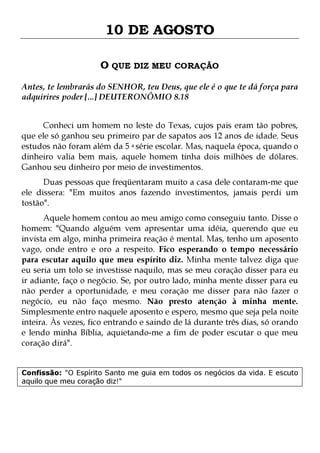 10 DE AGOSTO
O QUE DIZ MEU CORAÇÃO
Antes, te lembrarás do SENHOR, teu Deus, que ele é o que te dá força para
adquirires poder [...] DEUTERONÔMIO 8.18
Conheci um homem no leste do Texas, cujos pais eram tão pobres,
que ele só ganhou seu primeiro par de sapatos aos 12 anos de idade. Seus
estudos não foram além da 5 a série escolar. Mas, naquela época, quando o
dinheiro valia bem mais, aquele homem tinha dois milhões de dólares.
Ganhou seu dinheiro por meio de investimentos.
Duas pessoas que freqüentaram muito a casa dele contaram-me que
ele dissera: "Em muitos anos fazendo investimentos, jamais perdi um
tostão".

Aquele homem contou ao meu amigo como conseguiu tanto. Disse o
homem: "Quando alguém vem apresentar uma idéia, querendo que eu
invista em algo, minha primeira reação é mental. Mas, tenho um aposento
vago, onde entro e oro a respeito. Fico esperando o tempo necessário
para escutar aquilo que meu espírito diz. Minha mente talvez diga que
eu seria um tolo se investisse naquilo, mas se meu coração disser para eu
ir adiante, faço o negócio. Se, por outro lado, minha mente disser para eu
não perder a oportunidade, e meu coração me disser para não fazer o
negócio, eu não faço mesmo. Não presto atenção à minha mente.
Simplesmente entro naquele aposento e espero, mesmo que seja pela noite
inteira. Às vezes, fico entrando e saindo de lá durante três dias, só orando
e lendo minha Bíblia, aquietando-me a fim de poder escutar o que meu
coração dirá".
Confissão: "O Espírito Santo me guia em todos os negócios da vida. E escuto
aquilo que meu coração diz!"

 