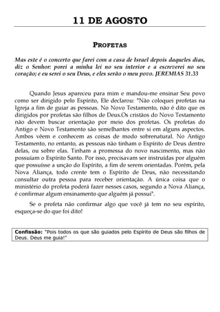 11 DE AGOSTO
PROFETAS
Mas este é o concerto que farei com a casa de Israel depois daqueles dias,
diz o Senhor: porei a minha lei no seu interior e a escreverei no seu
coração; e eu serei o seu Deus, e eles serão o meu povo. JEREMIAS 31.33
Quando Jesus apareceu para mim e mandou-me ensinar Seu povo
como ser dirigido pelo Espírito, Ele declarou: "Não coloquei profetas na
Igreja a fim de guiar as pessoas. No Novo Testamento, não é dito que os
dirigidos por profetas são filhos de Deus.Os cristãos do Novo Testamento
não devem buscar orientação por meio dos profetas. Os profetas do
Antigo e Novo Testamento são semelhantes entre si em alguns aspectos.
Ambos vêem e conhecem as coisas de modo sobrenatural. No Antigo
Testamento, no entanto, as pessoas não tinham o Espírito de Deus dentro
delas, ou sobre elas. Tinham a promessa do novo nascimento, mas não
possuíam o Espírito Santo. Por isso, precisavam ser instruídas por alguém
que possuísse a unção do Espírito, a fim de serem orientadas. Porém, pela
Nova Aliança, todo crente tem o Espírito de Deus, não necessitando
consultar outra pessoa para receber orientação. A única coisa que o
ministério do profeta poderá fazer nesses casos, segundo a Nova Aliança,
é confirmar algum ensinamento que alguém já possui".
Se o profeta não confirmar algo que você já tem no seu espírito,
esqueça-se do que foi dito!
Confissão: "Pois todos os que são guiados pelo Espírito de Deus são filhos de
Deus. Deus me guia!"

 