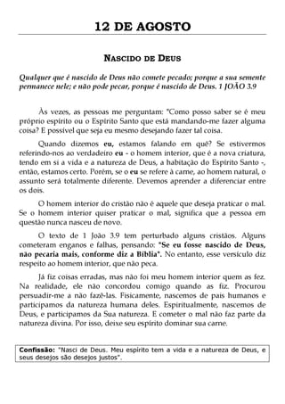 12 DE AGOSTO
NASCIDO DE DEUS
Qualquer que é nascido de Deus não comete pecado; porque a sua semente
permanece nele; e não pode pecar, porque é nascido de Deus. 1 JOÃO 3.9
Às vezes, as pessoas me perguntam: "Como posso saber se é meu
próprio espírito ou o Espírito Santo que está mandando-me fazer alguma
coisa? E possível que seja eu mesmo desejando fazer tal coisa.

Quando dizemos eu, estamos falando em quê? Se estivermos
referindo-nos ao verdadeiro eu - o homem interior, que é a nova criatura,
tendo em si a vida e a natureza de Deus, a habitação do Espírito Santo -,
então, estamos certo. Porém, se o eu se refere à carne, ao homem natural, o
assunto será totalmente diferente. Devemos aprender a diferenciar entre
os dois.

O homem interior do cristão não é aquele que deseja praticar o mal.
Se o homem interior quiser praticar o mal, significa que a pessoa em
questão nunca nasceu de novo.
O texto de 1 João 3.9 tem perturbado alguns cristãos. Alguns
cometeram enganos e falhas, pensando: "Se eu fosse nascido de Deus,
não pecaria mais, conforme diz a Bíblia". No entanto, esse versículo diz
respeito ao homem interior, que não peca.

Já fiz coisas erradas, mas não foi meu homem interior quem as fez.
Na realidade, ele não concordou comigo quando as fiz. Procurou
persuadir-me a não fazê-las. Fisicamente, nascemos de pais humanos e
participamos da natureza humana deles. Espiritualmente, nascemos de
Deus, e participamos da Sua natureza. E cometer o mal não faz parte da
natureza divina. Por isso, deixe seu espírito dominar sua carne.
Confissão: "Nasci de Deus. Meu espírito tem a vida e a natureza de Deus, e
seus desejos são desejos justos".

 