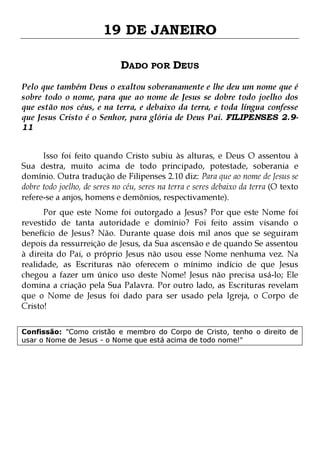 19 DE JANEIRO
DADO POR DEUS
Pelo que também Deus o exaltou soberanamente e lhe deu um nome que é
sobre todo o nome, para que ao nome de Jesus se dobre todo joelho dos
que estão nos céus, e na terra, e debaixo da terra, e toda língua confesse
que Jesus Cristo é o Senhor, para glória de Deus Pai. FILIPENSES 2.911
Isso foi feito quando Cristo subiu às alturas, e Deus O assentou à
Sua destra, muito acima de todo principado, potestade, soberania e
domínio. Outra tradução de Filipenses 2.10 diz: Para que ao nome de Jesus se
dobre todo joelho, de seres no céu, seres na terra e seres debaixo da terra (O texto
refere-se a anjos, homens e demônios, respectivamente).

Por que este Nome foi outorgado a Jesus? Por que este Nome foi
revestido de tanta autoridade e domínio? Foi feito assim visando o
benefício de Jesus? Não. Durante quase dois mil anos que se seguiram
depois da ressurreição de Jesus, da Sua ascensão e de quando Se assentou
à direita do Pai, o próprio Jesus não usou esse Nome nenhuma vez. Na
realidade, as Escrituras não oferecem o mínimo indício de que Jesus
chegou a fazer um único uso deste Nome! Jesus não precisa usá-lo; Ele
domina a criação pela Sua Palavra. Por outro lado, as Escrituras revelam
que o Nome de Jesus foi dado para ser usado pela Igreja, o Corpo de
Cristo!
Confissão: "Como cristão e membro do Corpo de Cristo, tenho o direito de
usar o Nome de Jesus - o Nome que está acima de todo nome!"

 