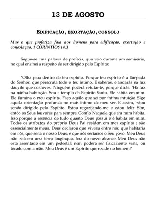 13 DE AGOSTO
EDIFICAÇÃO, EXORTAÇÃO, CONSOLO
Mas o que profetiza fala aos homens para edificação, exortação e
consolação. 1 CORÍNTIOS 14.3
Segue-se uma palavra de profecia, que veio durante um seminário,
no qual ensinei a respeito de ser dirigido pelo Espírito:
"Olha para dentro do teu espírito. Porque teu espírito é a lâmpada
do Senhor, que perscruta todo o teu íntimo. E saberás, e andarás na luz
daquilo que conheces. Ninguém poderá refutar-te, porque dirás: 'Há luz
na minha habitação. Sou o templo do Espírito Santo. Ele habita em mim.
Ele ilumina o meu espírito. Faço aquilo que sei por íntima intuição. Sigo
aquela orientação profunda no mais íntimo do meu ser. E assim, estou
sendo dirigido pelo Espírito. Estou regozijando-me e estou feliz. Sim,
entôo os Seus louvores para sempre. Confio Naquele que em mim habita.
Isso porque a essência de tudo quanto Deus possui e é habita em mim.
Todos os atributos do próprio Deus Pai residem em meu espírito e são
essencialmente meus. Deus declarou que viveria entre nós; que habitaria
em nós; que seria o nosso Deus; e que nós seríamos o Seu povo. Meu Deus
não está em uma terra longínqua, fora do nosso alcance. Meu Deus não
está assentado em um pedestal; nem poderá ser fisicamente visto, ou
tocado com a mão. Meu Deus é um Espírito que reside no homem!"

 
