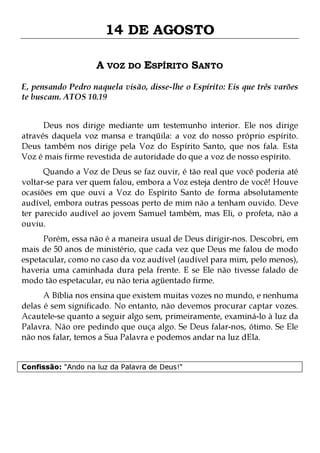 14 DE AGOSTO
A VOZ DO ESPÍRITO SANTO
E, pensando Pedro naquela visão, disse-lhe o Espírito: Eis que três varões
te buscam. ATOS 10.19
Deus nos dirige mediante um testemunho interior. Ele nos dirige
através daquela voz mansa e tranqüila: a voz do nosso próprio espírito.
Deus também nos dirige pela Voz do Espírito Santo, que nos fala. Esta
Voz é mais firme revestida de autoridade do que a voz de nosso espírito.
Quando a Voz de Deus se faz ouvir, é tão real que você poderia até
voltar-se para ver quem falou, embora a Voz esteja dentro de você! Houve
ocasiões em que ouvi a Voz do Espírito Santo de forma absolutamente
audível, embora outras pessoas perto de mim não a tenham ouvido. Deve
ter parecido audível ao jovem Samuel também, mas Eli, o profeta, não a
ouviu.

Porém, essa não é a maneira usual de Deus dirigir-nos. Descobri, em
mais de 50 anos de ministério, que cada vez que Deus me falou de modo
espetacular, como no caso da voz audível (audível para mim, pelo menos),
haveria uma caminhada dura pela frente. E se Ele não tivesse falado de
modo tão espetacular, eu não teria agüentado firme.

A Bíblia nos ensina que existem muitas vozes no mundo, e nenhuma
delas é sem significado. No entanto, não devemos procurar captar vozes.
Acautele-se quanto a seguir algo sem, primeiramente, examiná-lo à luz da
Palavra. Não ore pedindo que ouça algo. Se Deus falar-nos, ótimo. Se Ele
não nos falar, temos a Sua Palavra e podemos andar na luz dEla.
Confissão: "Ando na luz da Palavra de Deus!"

 