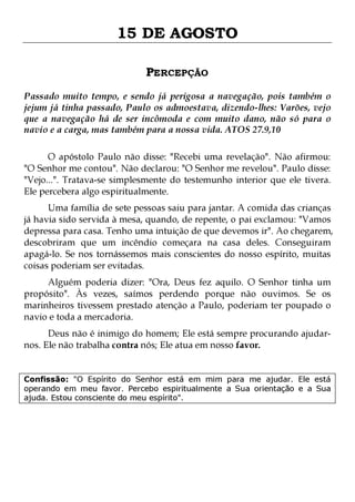 15 DE AGOSTO
PERCEPÇÃO
Passado muito tempo, e sendo já perigosa a navegação, pois também o
jejum já tinha passado, Paulo os admoestava, dizendo-lhes: Varões, vejo
que a navegação há de ser incômoda e com muito dano, não só para o
navio e a carga, mas também para a nossa vida. ATOS 27.9,10
O apóstolo Paulo não disse: "Recebi uma revelação". Não afirmou:
"O Senhor me contou". Não declarou: "O Senhor me revelou". Paulo disse:
"Vejo...". Tratava-se simplesmente do testemunho interior que ele tivera.
Ele percebera algo espiritualmente.

Uma família de sete pessoas saiu para jantar. A comida das crianças
já havia sido servida à mesa, quando, de repente, o pai exclamou: "Vamos
depressa para casa. Tenho uma intuição de que devemos ir". Ao chegarem,
descobriram que um incêndio começara na casa deles. Conseguiram
apagá-lo. Se nos tornássemos mais conscientes do nosso espírito, muitas
coisas poderiam ser evitadas.
Alguém poderia dizer: "Ora, Deus fez aquilo. O Senhor tinha um
propósito". Às vezes, saímos perdendo porque não ouvimos. Se os
marinheiros tivessem prestado atenção a Paulo, poderiam ter poupado o
navio e toda a mercadoria.
Deus não é inimigo do homem; Ele está sempre procurando ajudarnos. Ele não trabalha contra nós; Ele atua em nosso favor.

Confissão: "O Espírito do Senhor está em mim para me ajudar. Ele está
operando em meu favor. Percebo espiritualmente a Sua orientação e a Sua
ajuda. Estou consciente do meu espírito".

 