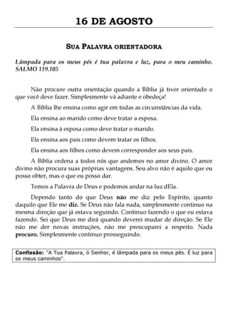 16 DE AGOSTO
SUA PALAVRA ORIENTADORA
Lâmpada para os meus pés é tua palavra e luz, para o meu caminho.
SALMO 119.105
Não procure outra orientação quando a Bíblia já tiver orientado o
que você deve fazer. Simplesmente vá adiante e obedeça!
A Bíblia lhe ensina como agir em todas as circunstâncias da vida.
Ela ensina ao marido como deve tratar a esposa.
Ela ensina à esposa como deve tratar o marido.

Ela ensina aos pais como devem tratar os filhos.

Ela ensina aos filhos como devem corresponder aos seus pais.

A Bíblia ordena a todos nós que andemos no amor divino. O amor
divino não procura suas próprias vantagens. Seu alvo não é aquilo que eu
posso obter, mas o que eu posso dar.
Temos a Palavra de Deus e podemos andar na luz dEla.

Dependo tanto do que Deus não me diz pelo Espírito, quanto
daquilo que Ele me diz. Se Deus não fala nada, simplesmente continuo na
mesma direção que já estava seguindo. Continuo fazendo o que eu estava
fazendo. Sei que Deus me dirá quando deverei mudar de direção. Se Ele
não me der novas instruções, não me preocuparei a respeito. Nada
procuro. Simplesmente continuo prosseguindo.
Confissão: "A Tua Palavra, ó Senhor, é lâmpada para os meus pés. É luz para
os meus caminhos".

 