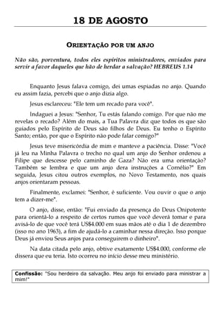 18 DE AGOSTO
ORIENTAÇÃO POR UM ANJO
Não são, porventura, todos eles espíritos ministradores, enviados para
servir a favor daqueles que hão de herdar a salvação? HEBREUS 1.14
Enquanto Jesus falava comigo, dei umas espiadas no anjo. Quando
eu assim fazia, percebi que o anjo dizia algo.
Jesus esclareceu: "Ele tem um recado para você".

Indaguei a Jesus: "Senhor, Tu estás falando comigo. Por que não me
revelas o recado? Além do mais, a Tua Palavra diz que todos os que são
guiados pelo Espírito de Deus são filhos de Deus. Eu tenho o Espírito
Santo; então, por que o Espírito não pode falar comigo?"
Jesus teve misericórdia de mim e manteve a paciência. Disse: "Você
já leu na Minha Palavra o trecho no qual um anjo do Senhor ordenou a
Filipe que descesse pelo caminho de Gaza? Não era uma orientação?
Também se lembra e que um anjo dera instruções a Cornélio?" Em
seguida, Jesus citou outros exemplos, no Novo Testamento, nos quais
anjos orientaram pessoas.
Finalmente, exclamei: "Senhor, é suficiente. Vou ouvir o que o anjo
tem a dizer-me".

O anjo, disse, então: "Fui enviado da presença do Deus Onipotente
para orientá-lo a respeito de certos rumos que você deverá tomar e para
avisá-lo de que você terá US$4.000 em suas mãos até o dia 1 de dezembro
(isso no ano 1963), a fim de ajudá-lo a caminhar nessa direção. Isso porque
Deus já enviou Seus anjos para conseguirem o dinheiro".
Na data citada pelo anjo, obtive exatamente US$4.000, conforme ele
dissera que eu teria. Isto ocorreu no início desse meu ministério.
Confissão: "Sou herdeiro da salvação. Meu anjo foi enviado para ministrar a
mim!"

 