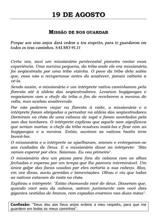 19 DE AGOSTO
MISSÃO DE NOS GUARDAR
Porque aos seus anjos dará ordem a teu respeito, para te guardarem em
todos os teus caminhos. SALMO 91.11
Certa vez, ouvi um missionário pentecostal pioneiro contar essa
experiência. Uma menina pequena, da tribo onde ele era missionário,
foi seqüestrada por uma tribo vizinha. O povo da tribo dela sabia
que, caso não a recuperasse antes do anoitecer, jamais voltaria a
vê-la.
Sendo assim, o missionário e um intérprete nativo caminharam pela
floresta até à aldeia dos seqüestradores. Levaram bugigangas e
negociaram com o chefe da tribo a fim de receberem a menina de
volta, mas acabou anoitecendo.
Por não poderem viajar na floresta à noite, o missionário e o
intérprete foram obrigados a pernoitar na aldeia dos seqüestradores.
Dormiram no chão de uma cabana de sapé e foram acordados pelo
som dos tambores. O intérprete explicou que aquele som significava
que seriam mortos: o chefe da tribo resolveu matá-los e ficar com as
bugigangas e a menina. Então, ouviram os nativos hostis irem
buscá-los.
O missionário e o intérprete se ajoelharam, oraram e entregaram-se
aos cuidados de Deus. E o missionário disse ao intérprete: "Não
vamos esperar por eles. Saiamos. Eu vou primeiro".
O missionário deu um passo para fora da cabana com os olhos
fechados e esperou por um tempo que lhe pareceu interminável. Um
único golpe das facas usadas por eles cortaria a sua cabeça. Mas,
em vez disso, ouviu gemidos e lamentações. Olhou e viu que todos
os nativos estavam de rosto no chão.
Explicou o intérprete: "Estão chamando você de deus. Disseram que,
quando você saiu da cabana, saíram juntamente com você dois
gigantes vestidos de branco, com espadas enormes nas duas mãos".
Confissão: "Deus deu aos Seus anjos ordens a meu respeito, para que me
guardem em todos os meus caminhos".

 
